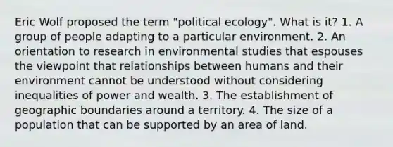 Eric Wolf proposed the term "political ecology". What is it? 1. A group of people adapting to a particular environment. 2. An orientation to research in environmental studies that espouses the viewpoint that relationships between humans and their environment cannot be understood without considering inequalities of power and wealth. 3. The establishment of geographic boundaries around a territory. 4. The size of a population that can be supported by an area of land.