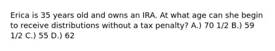 Erica is 35 years old and owns an IRA. At what age can she begin to receive distributions without a tax penalty? A.) 70 1/2 B.) 59 1/2 C.) 55 D.) 62