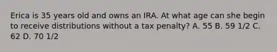 Erica is 35 years old and owns an IRA. At what age can she begin to receive distributions without a tax penalty? A. 55 B. 59 1/2 C. 62 D. 70 1/2