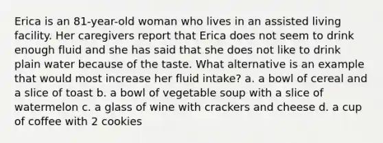 Erica is an 81-year-old woman who lives in an assisted living facility. Her caregivers report that Erica does not seem to drink enough fluid and she has said that she does not like to drink plain water because of the taste. What alternative is an example that would most increase her fluid intake?​ a. ​a bowl of cereal and a slice of toast b. ​a bowl of vegetable soup with a slice of watermelon c. ​a glass of wine with crackers and cheese d. ​a cup of coffee with 2 cookies