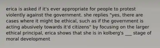 erica is asked if it's ever appropriate for people to protest violently against the government. she replies "yes, there are cases where it might be ethical, such as if the government is acting abusively towards it'd citizens" by focusing on the larger ethical principal, erica shows that she is in kolberg's ___ stage of moral development