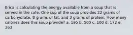 Erica is calculating the energy available from a soup that is served in the café. One cup of the soup provides 22 grams of carbohydrate, 8 grams of fat, and 3 grams of protein. How many calories does this soup provide? a. 195 b. 500 c. 100 d. 172 e. 363