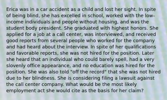 Erica was in a car accident as a child and lost her sight. In spite of being blind, she has excelled in school, worked with the low-income individuals and people without housing, and was the student body president. She graduated with highest honors. She applied for a job at a call center, was interviewed, and received good reports from several people who worked for the company and had heard about the interview. In spite of her qualifications and favorable reports, she was not hired for the position. Later she heard that an individual who could barely spell, had a very slovenly office appearance, and no education was hired for the position. She was also told "off the record" that she was not hired due to her blindness. She is considering filing a lawsuit against the call center company. What would be the most likely employment act she would cite as the basis for her claim?