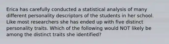 Erica has carefully conducted a statistical analysis of many different personality descriptors of the students in her school. Like most researchers she has ended up with five distinct personality traits. Which of the following would NOT likely be among the distinct traits she identified?