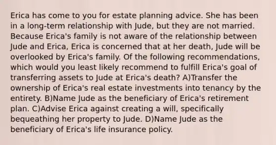 Erica has come to you for estate planning advice. She has been in a long-term relationship with Jude, but they are not married. Because Erica's family is not aware of the relationship between Jude and Erica, Erica is concerned that at her death, Jude will be overlooked by Erica's family. Of the following recommendations, which would you least likely recommend to fulfill Erica's goal of transferring assets to Jude at Erica's death? A)Transfer the ownership of Erica's real estate investments into tenancy by the entirety. B)Name Jude as the beneficiary of Erica's retirement plan. C)Advise Erica against creating a will, specifically bequeathing her property to Jude. D)Name Jude as the beneficiary of Erica's life insurance policy.