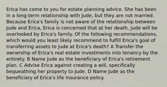 Erica has come to you for estate planning advice. She has been in a long-term relationship with Jude, but they are not married. Because Erica's family is not aware of the relationship between Jude and Erica, Erica is concerned that at her death, Jude will be overlooked by Erica's family. Of the following recommendations, which would you least likely recommend to fulfill Erica's goal of transferring assets to Jude at Erica's death? A Transfer the ownership of Erica's real estate investments into tenancy by the entirety. B Name Jude as the beneficiary of Erica's retirement plan. C Advise Erica against creating a will, specifically bequeathing her property to Jude. D Name Jude as the beneficiary of Erica's life insurance policy.