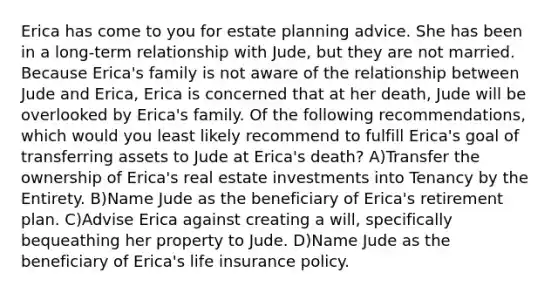 Erica has come to you for estate planning advice. She has been in a long-term relationship with Jude, but they are not married. Because Erica's family is not aware of the relationship between Jude and Erica, Erica is concerned that at her death, Jude will be overlooked by Erica's family. Of the following recommendations, which would you least likely recommend to fulfill Erica's goal of transferring assets to Jude at Erica's death? A)Transfer the ownership of Erica's real estate investments into Tenancy by the Entirety. B)Name Jude as the beneficiary of Erica's retirement plan. C)Advise Erica against creating a will, specifically bequeathing her property to Jude. D)Name Jude as the beneficiary of Erica's life insurance policy.