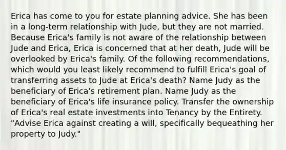 Erica has come to you for estate planning advice. She has been in a long-term relationship with Jude, but they are not married. Because Erica's family is not aware of the relationship between Jude and Erica, Erica is concerned that at her death, Jude will be overlooked by Erica's family. Of the following recommendations, which would you least likely recommend to fulfill Erica's goal of transferring assets to Jude at Erica's death? Name Judy as the beneficiary of Erica's retirement plan. Name Judy as the beneficiary of Erica's life insurance policy. Transfer the ownership of Erica's real estate investments into Tenancy by the Entirety. "Advise Erica against creating a will, specifically bequeathing her property to Judy."