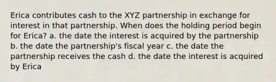 Erica contributes cash to the XYZ partnership in exchange for interest in that partnership. When does the holding period begin for Erica? a. the date the interest is acquired by the partnership b. the date the partnership's fiscal year c. the date the partnership receives the cash d. the date the interest is acquired by Erica