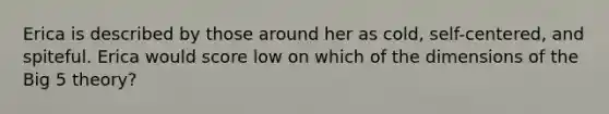 Erica is described by those around her as cold, self-centered, and spiteful. Erica would score low on which of the dimensions of the Big 5 theory?