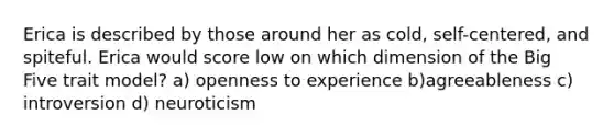 Erica is described by those around her as cold, self-centered, and spiteful. Erica would score low on which dimension of the Big Five trait model? a) openness to experience b)agreeableness c) introversion d) neuroticism