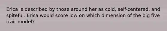 Erica is described by those around her as cold, self-centered, and spiteful. Erica would score low on which dimension of the big five trait model?