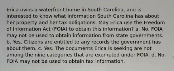 Erica owns a waterfront home in South Carolina, and is interested to know what information South Carolina has about her property and her tax obligations. May Erica use the Freedom of Information Act (FOIA) to obtain this information? a. No. FOIA may not be used to obtain information from state governments. b. Yes. Citizens are entitled to any records the government has about them. c. Yes. The documents Erica is seeking are not among the nine categories that are exempted under FOIA. d. No. FOIA may not be used to obtain tax information.