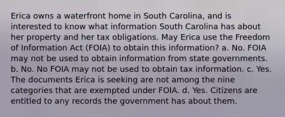 Erica owns a waterfront home in South Carolina, and is interested to know what information South Carolina has about her property and her tax obligations. May Erica use the Freedom of Information Act (FOIA) to obtain this information? a. No. FOIA may not be used to obtain information from state governments. b. No. No FOIA may not be used to obtain tax information. c. Yes. The documents Erica is seeking are not among the nine categories that are exempted under FOIA. d. Yes. Citizens are entitled to any records the government has about them.