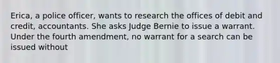 Erica, a police officer, wants to research the offices of debit and credit, accountants. She asks Judge Bernie to issue a warrant. Under the fourth amendment, no warrant for a search can be issued without