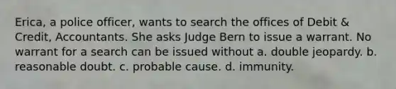 Erica, a police officer, wants to search the offices of Debit & Credit, Accountants. She asks Judge Bern to issue a warrant. No warrant for a search can be issued without a. double jeopardy. b. reasonable doubt. c. probable cause. d. immunity.