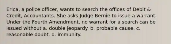 Erica, a police officer, wants to search the offices of Debit & Credit, Accountants. She asks Judge Bernie to issue a warrant. Under the Fourth Amendment, no warrant for a search can be issued without a. ​double jeopardy. b. ​probable cause. c. ​reasonable doubt. d. ​immunity.