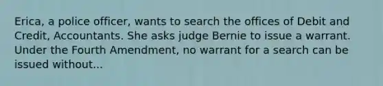 Erica, a police officer, wants to search the offices of Debit and Credit, Accountants. She asks judge Bernie to issue a warrant. Under the Fourth Amendment, no warrant for a search can be issued without...