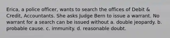 Erica, a police officer, wants to search the offices of Debit & Credit, Accountants. She asks Judge Bern to issue a warrant. No warrant for a search can be issued without a. double jeopardy. b. probable cause. c. immunity. d. reasonable doubt.