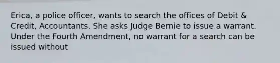 Erica, a police officer, wants to search the offices of Debit & Credit, Accountants. She asks Judge Bernie to issue a warrant. Under the Fourth Amendment, no warrant for a search can be issued without