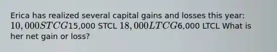 Erica has realized several capital gains and losses this year: 10,000 STCG15,000 STCL 18,000 LTCG6,000 LTCL What is her net gain or loss?