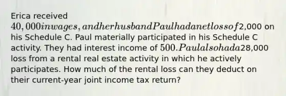 Erica received 40,000 in wages, and her husband Paul had a net loss of2,000 on his Schedule C. Paul materially participated in his Schedule C activity. They had interest income of 500. Paul also had a28,000 loss from a rental real estate activity in which he actively participates. How much of the rental loss can they deduct on their current-year joint income tax return?