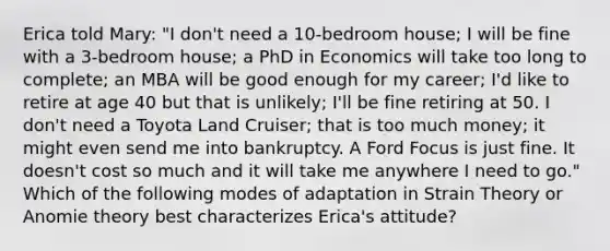 Erica told Mary: "I don't need a 10-bedroom house; I will be fine with a 3-bedroom house; a PhD in Economics will take too long to complete; an MBA will be good enough for my career; I'd like to retire at age 40 but that is unlikely; I'll be fine retiring at 50. I don't need a Toyota Land Cruiser; that is too much money; it might even send me into bankruptcy. A Ford Focus is just fine. It doesn't cost so much and it will take me anywhere I need to go." Which of the following modes of adaptation in Strain Theory or Anomie theory best characterizes Erica's attitude?