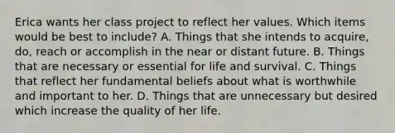 Erica wants her class project to reflect her values. Which items would be best to include? A. Things that she intends to acquire, do, reach or accomplish in the near or distant future. B. Things that are necessary or essential for life and survival. C. Things that reflect her fundamental beliefs about what is worthwhile and important to her. D. Things that are unnecessary but desired which increase the quality of her life.