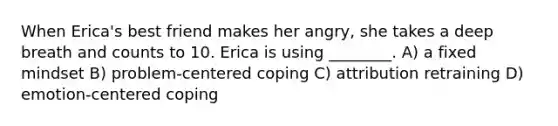 When Erica's best friend makes her angry, she takes a deep breath and counts to 10. Erica is using ________. A) a fixed mindset B) problem-centered coping C) attribution retraining D) emotion-centered coping