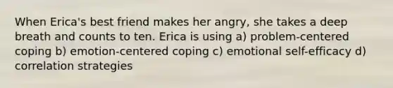 When Erica's best friend makes her angry, she takes a deep breath and counts to ten. Erica is using a) problem-centered coping b) emotion-centered coping c) emotional self-efficacy d) correlation strategies