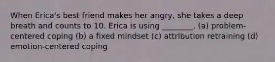 When Erica's best friend makes her angry, she takes a deep breath and counts to 10. Erica is using ________. (a) problem-centered coping (b) a fixed mindset (c) attribution retraining (d) emotion-centered coping