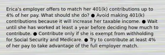 Erica's employer offers to match her 401(k) contributions up to 4% of her pay. What should she do? ● Avoid making 401(k) contributions because it will increase her taxable income. ● Wait until she has worked at least a year before deciding how much to contribute. ● Contribute only if she is exempt from withholding for Social Security and Medicare. ● Try to contribute at least 4% of her pay to take advantage of the full employer match.