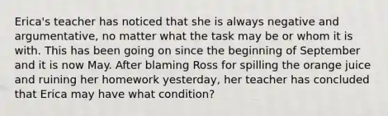 Erica's teacher has noticed that she is always negative and argumentative, no matter what the task may be or whom it is with. This has been going on since the beginning of September and it is now May. After blaming Ross for spilling the orange juice and ruining her homework yesterday, her teacher has concluded that Erica may have what condition?