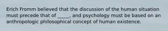 Erich Fromm believed that the discussion of the human situation must precede that of _____, and psychology must be based on an anthropologic philosophical concept of human existence.