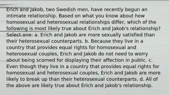 Erich and Jakob, two Swedish men, have recently begun an intimate relationship. Based on what you know about how homosexual and heterosexual relationships differ, which of the following is most likely true about Erich and Jakob's relationship? Select one: a. Erich and Jakob are more sexually satisfied than their heterosexual counterparts. b. Because they live in a country that provides equal rights for homosexual and heterosexual couples, Erich and Jakob do not need to worry about being scorned for displaying their affection in public. c. Even though they live in a country that provides equal rights for homosexual and heterosexual couples, Erich and Jakob are more likely to break up than their heterosexual counterparts. d. All of the above are likely true about Erich and Jakob's relationship.