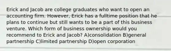 Erick and Jacob are college graduates who want to open an accounting firm. However, Erick has a fulltime position that he plans to continue but still wants to be a part of this business venture. Which form of business ownership would you recommend to Erick and Jacob? A)consolidation B)general partnership C)limited partnership D)open corporation