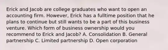 Erick and Jacob are college graduates who want to open an accounting firm. However, Erick has a fulltime position that he plans to continue but still wants to be a part of this business venture. Which form of business ownership would you recommend to Erick and Jacob? A. Consolidation B. General partnership C. Limited partnership D. Open corporation