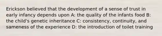 Erickson believed that the development of a sense of trust in early infancy depends upon A: the quality of the infants food B: the child's genetic inheritance C: consistency, continuity, and sameness of the experience D: the introduction of toilet training