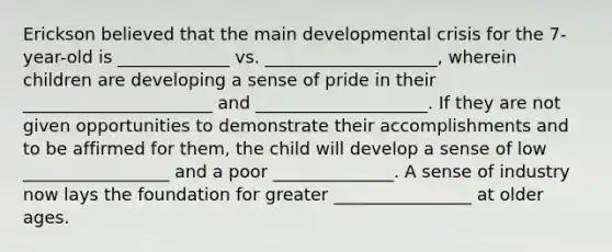 Erickson believed that the main developmental crisis for the 7-year-old is _____________ vs. ____________________, wherein children are developing a sense of pride in their ______________________ and ____________________. If they are not given opportunities to demonstrate their accomplishments and to be affirmed for them, the child will develop a sense of low _________________ and a poor ______________. A sense of industry now lays the foundation for greater ________________ at older ages.