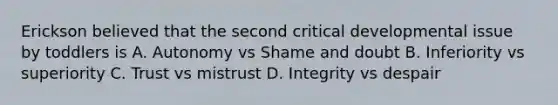 Erickson believed that the second critical developmental issue by toddlers is A. Autonomy vs Shame and doubt B. Inferiority vs superiority C. Trust vs mistrust D. Integrity vs despair