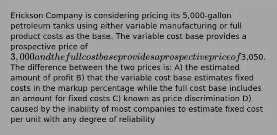 Erickson Company is considering pricing its 5,000-gallon petroleum tanks using either variable manufacturing or full product costs as the base. The variable cost base provides a prospective price of 3,000 and the full cost base provides a prospective price of3,050. The difference between the two prices is: A) the estimated amount of profit B) that the variable cost base estimates fixed costs in the markup percentage while the full cost base includes an amount for fixed costs C) known as price discrimination D) caused by the inability of most companies to estimate fixed cost per unit with any degree of reliability