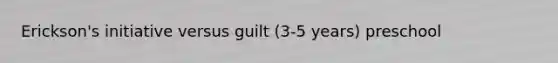 Erickson's initiative versus guilt (3-5 years) preschool