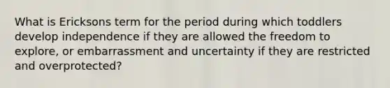 What is Ericksons term for the period during which toddlers develop independence if they are allowed the freedom to explore, or embarrassment and uncertainty if they are restricted and overprotected?