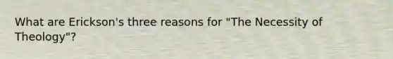 What are Erickson's three reasons for "The Necessity of Theology"?