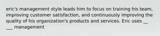 eric's management style leads him to focus on training his team, improving customer satisfaction, and continuously improving the quality of his organization's products and services. Eric uses __ ___ management