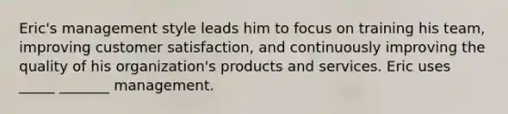 Eric's management style leads him to focus on training his team, improving customer satisfaction, and continuously improving the quality of his organization's products and services. Eric uses _____ _______ management.