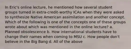 In Eric's online lecture, he mentioned how several student groups turned in extra-credit-worthy ICAs when they were asked to synthesize Native American assimilation and another concept. Which of the following is one of the concepts one of these groups wrote about which was mentioned in the online lecture? a. Planned obsolescence b. How international students have to change their names when coming to MSU c. How people don't believe in the Big Bang d. All of the above