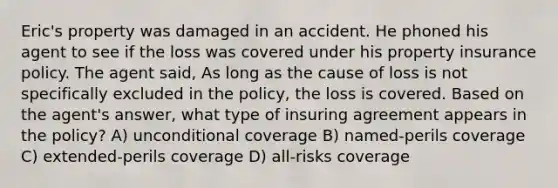 Eric's property was damaged in an accident. He phoned his agent to see if the loss was covered under his property insurance policy. The agent said, As long as the cause of loss is not specifically excluded in the policy, the loss is covered. Based on the agent's answer, what type of insuring agreement appears in the policy? A) unconditional coverage B) named-perils coverage C) extended-perils coverage D) all-risks coverage