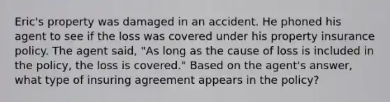 Eric's property was damaged in an accident. He phoned his agent to see if the loss was covered under his property insurance policy. The agent said, "As long as the cause of loss is included in the policy, the loss is covered." Based on the agent's answer, what type of insuring agreement appears in the policy?