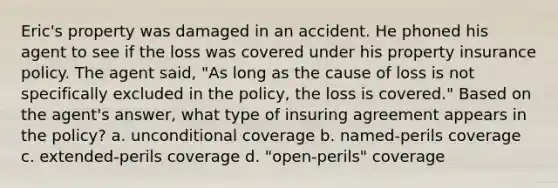 Eric's property was damaged in an accident. He phoned his agent to see if the loss was covered under his property insurance policy. The agent said, "As long as the cause of loss is not specifically excluded in the policy, the loss is covered." Based on the agent's answer, what type of insuring agreement appears in the policy? a. unconditional coverage b. named-perils coverage c. extended-perils coverage d. "open-perils" coverage